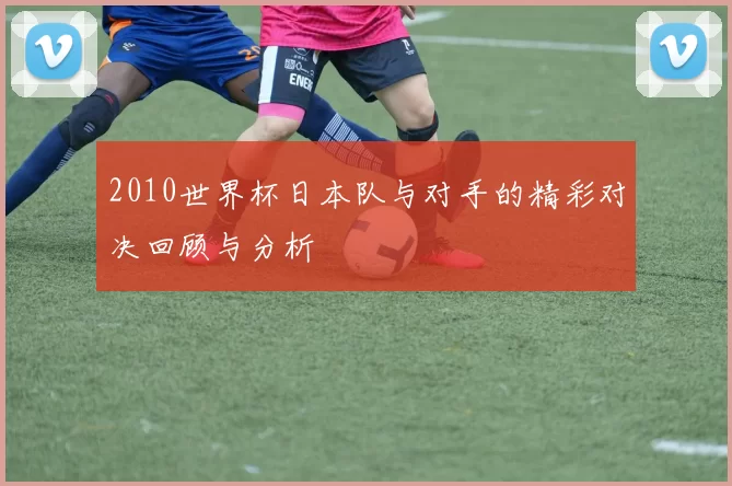 2010世界杯日本队与对手的精彩对决回顾与分析