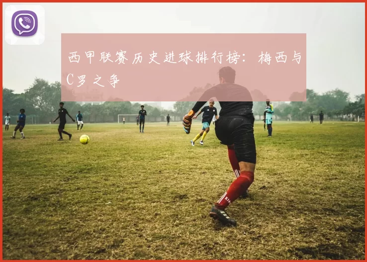 西甲联赛历史进球排行榜：梅西与C罗之争