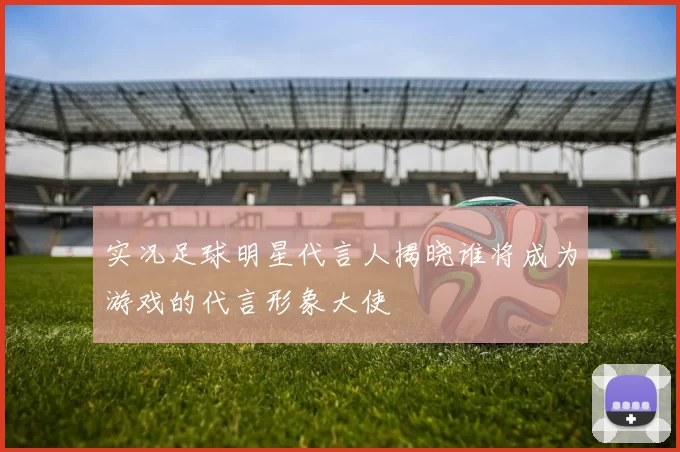 实况足球明星代言人揭晓谁将成为游戏的代言形象大使