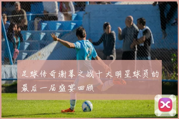 足球传奇谢幕之战十大明星球员的最后一届盛宴回顾