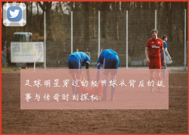 足球明星穿过的经典球衣背后的故事与传奇时刻探秘