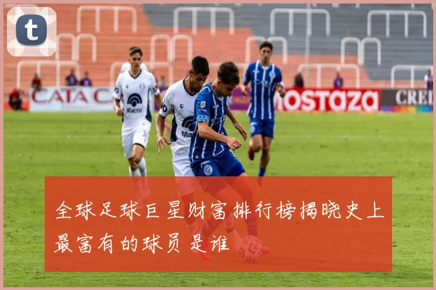 全球足球巨星财富排行榜揭晓史上最富有的球员是谁