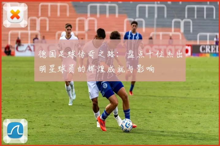 德国足球传奇之路：盘点十位杰出明星球员的辉煌成就与影响