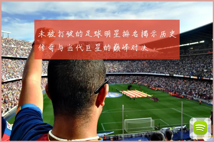 未被打破的足球明星排名揭示历史传奇与当代巨星的巅峰对决