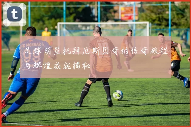 足球明星托拜厄斯贝奇的传奇旅程与辉煌成就揭秘