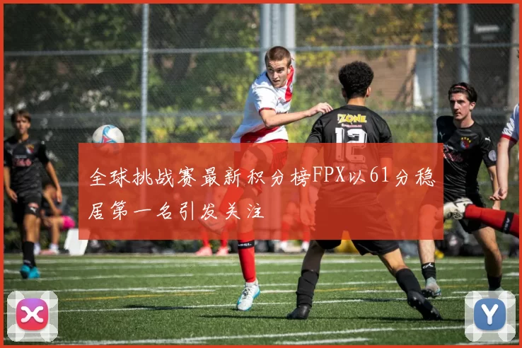 全球挑战赛最新积分榜FPX以61分稳居第一名引发关注
