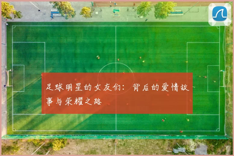 足球明星的女友们：背后的爱情故事与荣耀之路