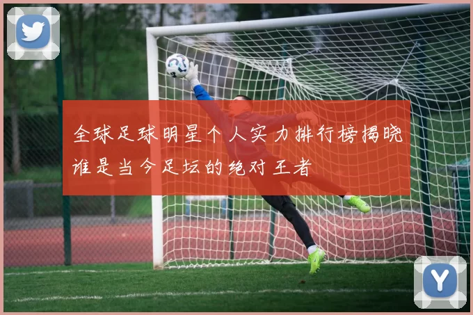 全球足球明星个人实力排行榜揭晓谁是当今足坛的绝对王者