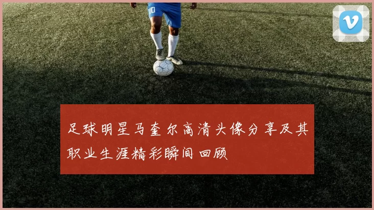 足球明星马奎尔高清头像分享及其职业生涯精彩瞬间回顾