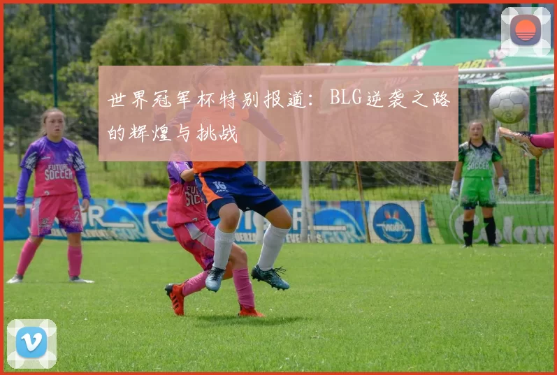 世界冠军杯特别报道：BLG逆袭之路的辉煌与挑战