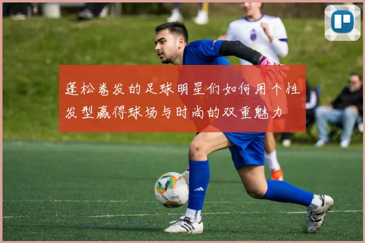 蓬松卷发的足球明星们如何用个性发型赢得球场与时尚的双重魅力