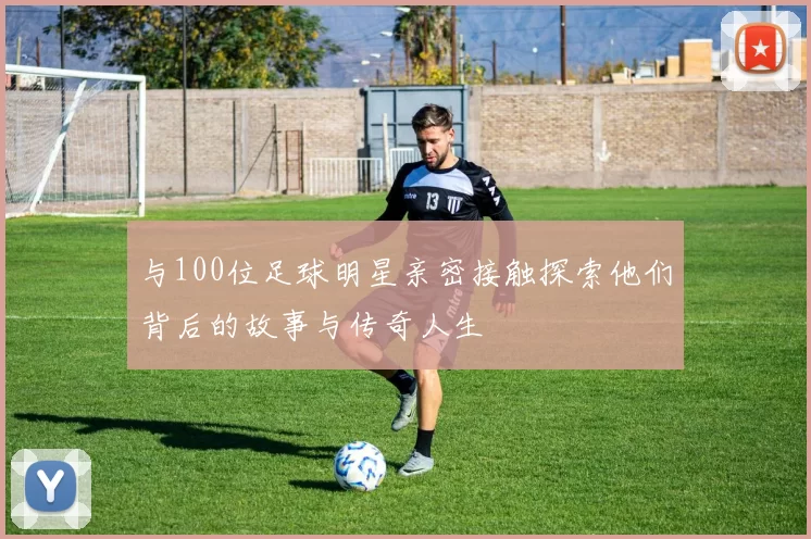 与100位足球明星亲密接触探索他们背后的故事与传奇人生