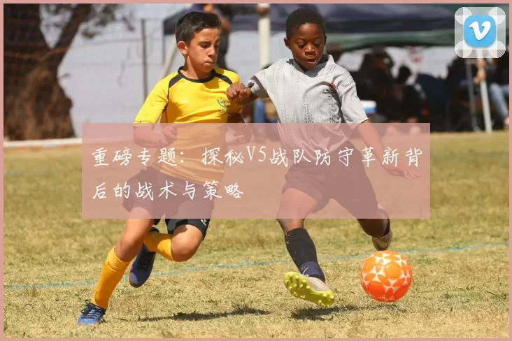重磅专题：探秘V5战队防守革新背后的战术与策略