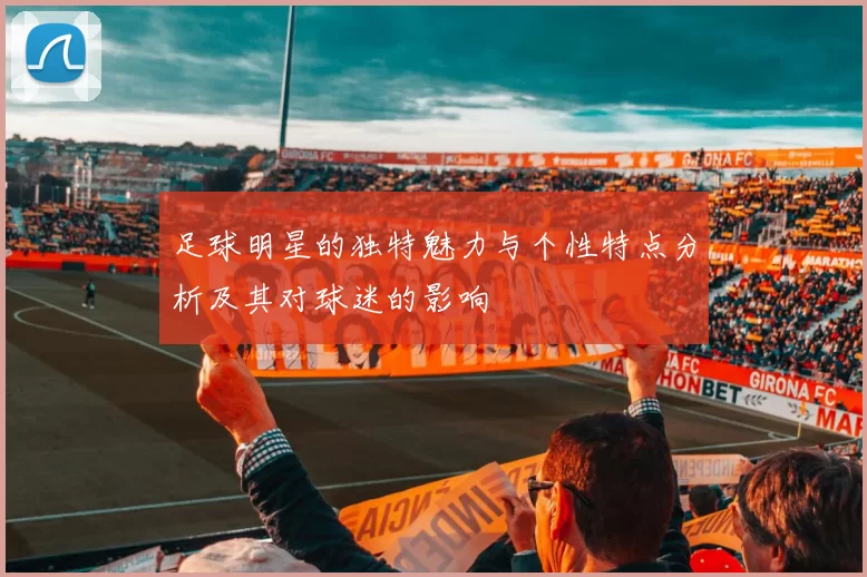 足球明星的独特魅力与个性特点分析及其对球迷的影响
