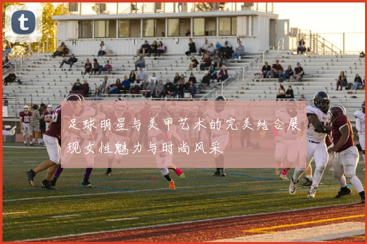 足球明星与美甲艺术的完美结合展现女性魅力与时尚风采