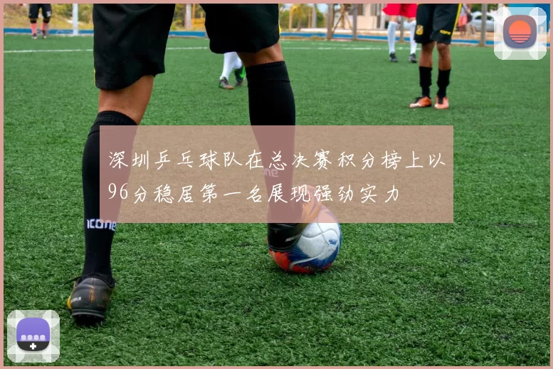 深圳乒乓球队在总决赛积分榜上以96分稳居第一名展现强劲实力