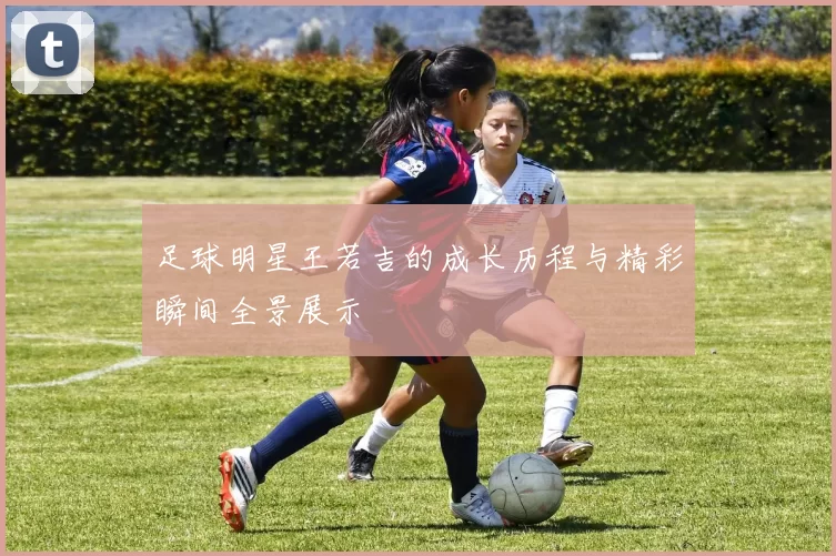 足球明星王若吉的成长历程与精彩瞬间全景展示