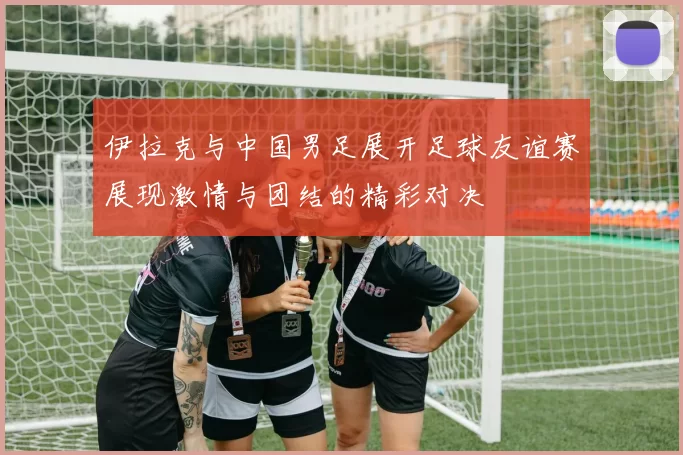 伊拉克与中国男足展开足球友谊赛展现激情与团结的精彩对决
