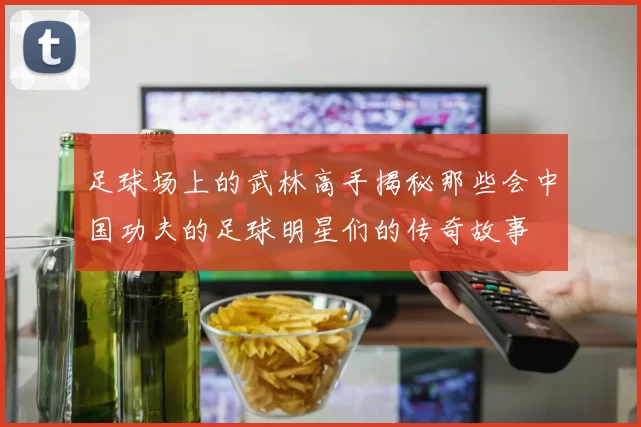 足球场上的武林高手揭秘那些会中国功夫的足球明星们的传奇故事