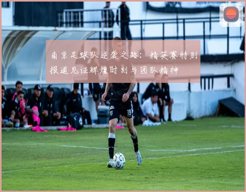南京足球队逆袭之路：精英赛特别报道见证辉煌时刻与团队精神