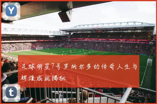 足球明星7号罗纳尔多的传奇人生与辉煌成就揭秘