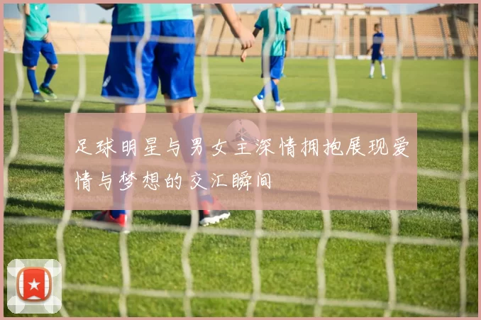 足球明星与男女主深情拥抱展现爱情与梦想的交汇瞬间