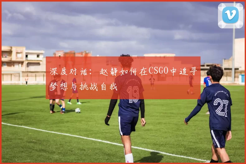 深度对话：赵静如何在CSGO中追寻梦想与挑战自我