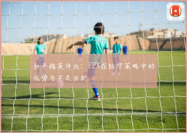 和平精英评论：FPX在防守策略中的优势与不足分析