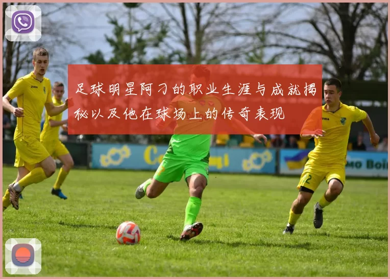 足球明星阿刁的职业生涯与成就揭秘以及他在球场上的传奇表现