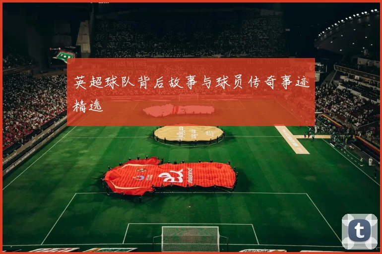 英超球队背后故事与球员传奇事迹精选