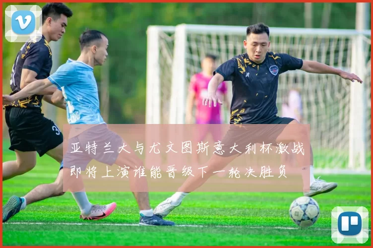 亚特兰大与尤文图斯意大利杯激战即将上演谁能晋级下一轮决胜负