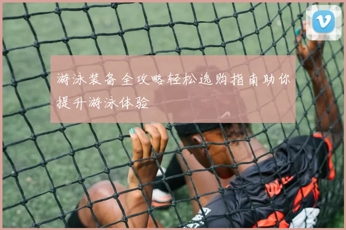 游泳装备全攻略轻松选购指南助你提升游泳体验