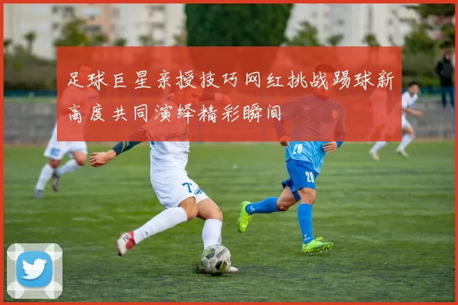 足球巨星亲授技巧网红挑战踢球新高度共同演绎精彩瞬间