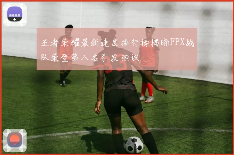 王者荣耀最新速度排行榜揭晓FPX战队荣登第八名引发热议
