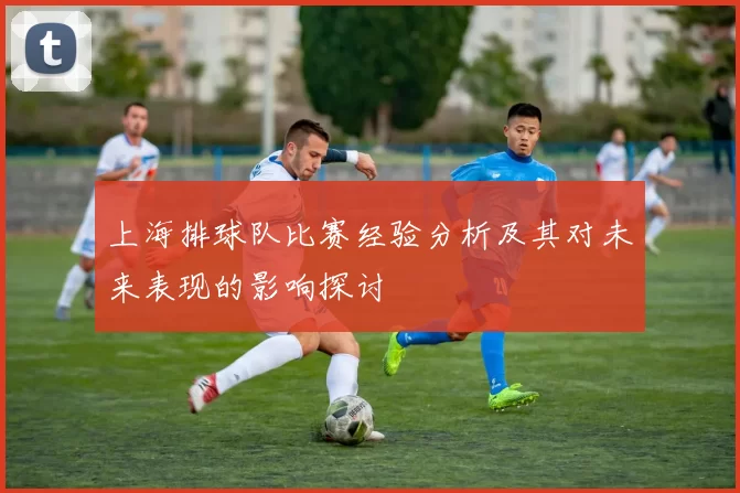 上海排球队比赛经验分析及其对未来表现的影响探讨