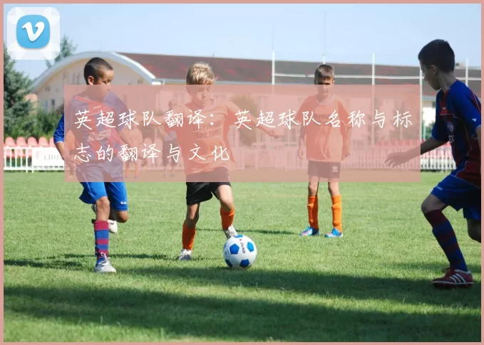 英超球队翻译：英超球队名称与标志的翻译与文化