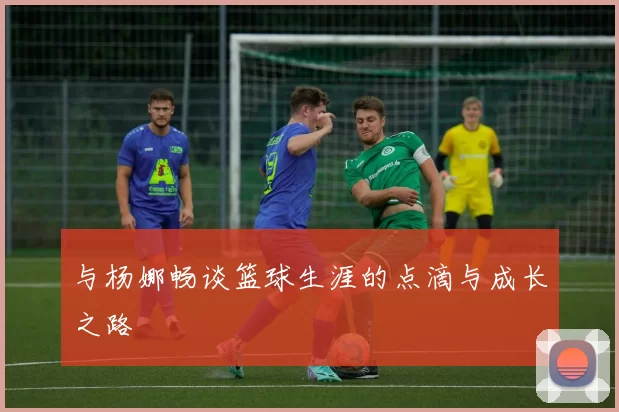 与杨娜畅谈篮球生涯的点滴与成长之路