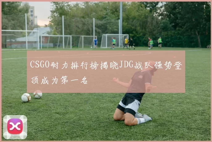 CSGO耐力排行榜揭晓JDG战队强势登顶成为第一名