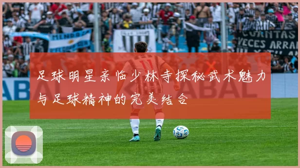 足球明星亲临少林寺探秘武术魅力与足球精神的完美结合