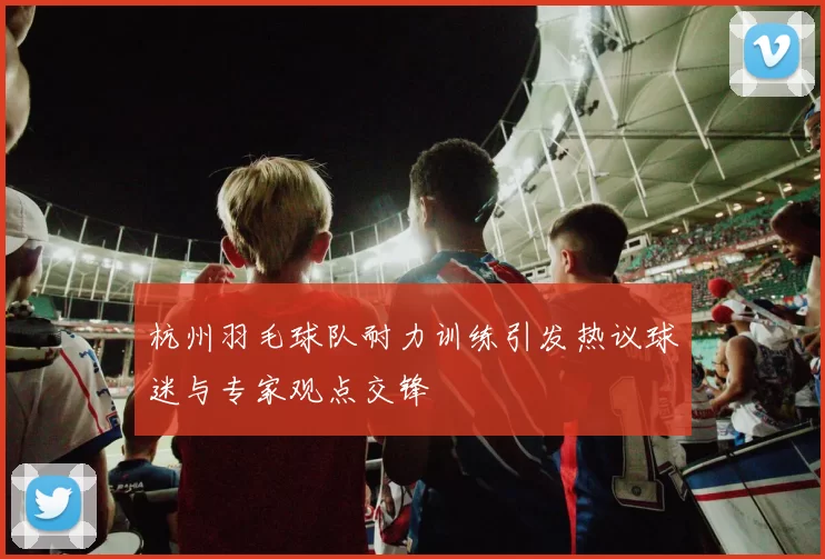 杭州羽毛球队耐力训练引发热议球迷与专家观点交锋