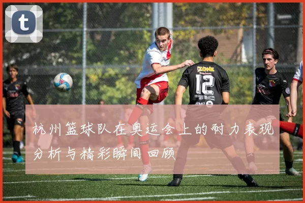 杭州篮球队在奥运会上的耐力表现分析与精彩瞬间回顾