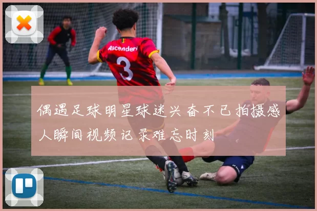 偶遇足球明星球迷兴奋不已拍摄感人瞬间视频记录难忘时刻