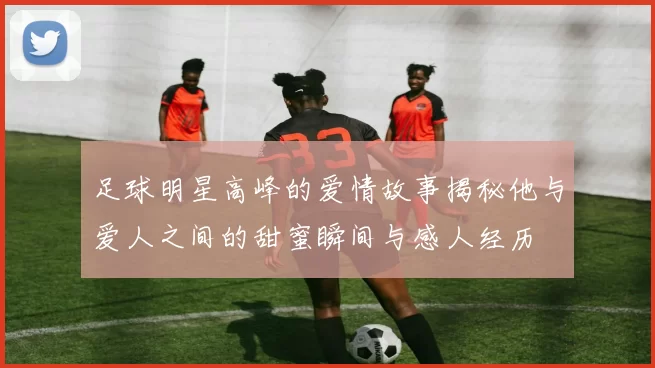足球明星高峰的爱情故事揭秘他与爱人之间的甜蜜瞬间与感人经历