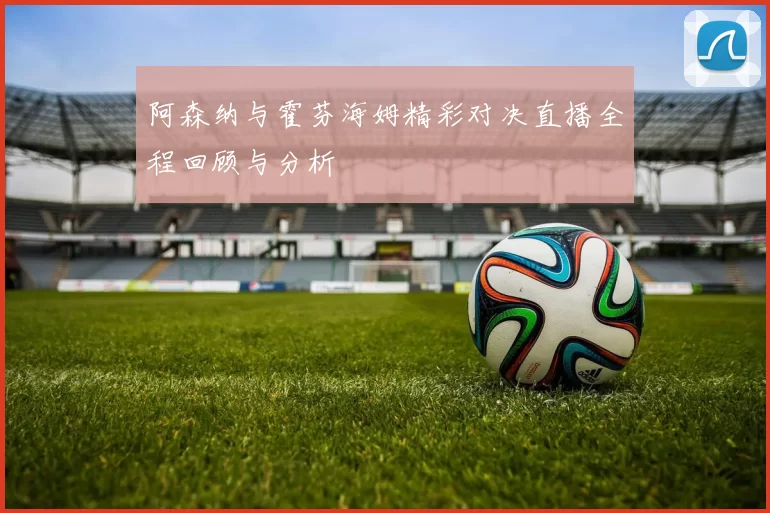 阿森纳与霍芬海姆精彩对决直播全程回顾与分析