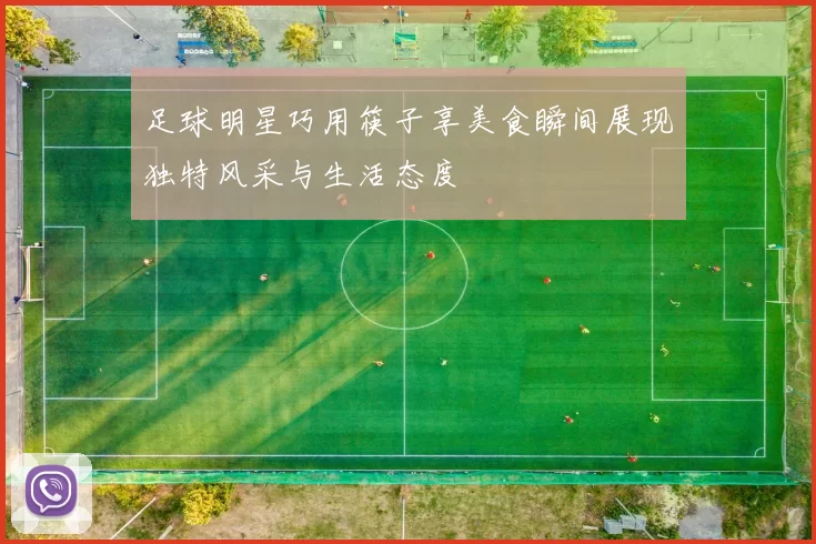 足球明星巧用筷子享美食瞬间展现独特风采与生活态度