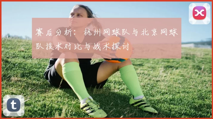 赛后分析：杭州网球队与北京网球队技术对比与战术探讨
