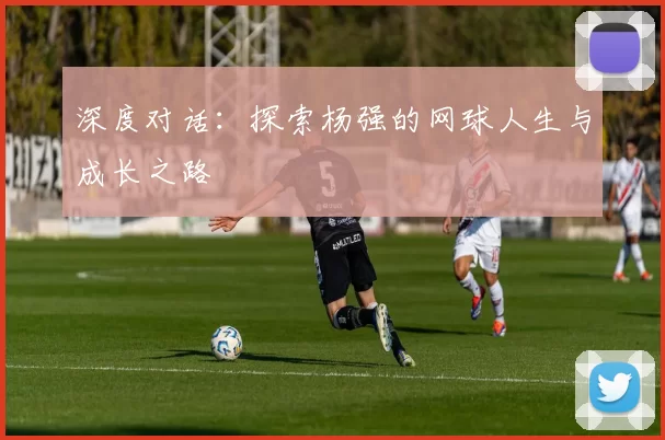 深度对话：探索杨强的网球人生与成长之路