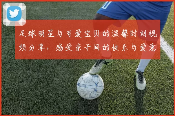 足球明星与可爱宝贝的温馨时刻视频分享，感受亲子间的快乐与爱意